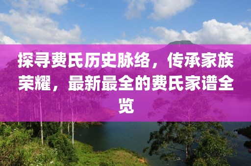 探尋費氏歷史脈絡(luò)，傳承家族榮耀，最新最全的費氏家譜全覽