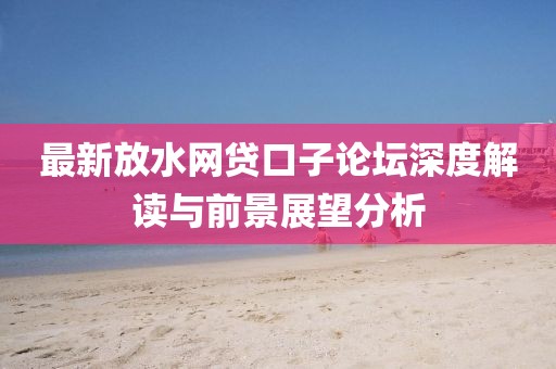 最新放水網(wǎng)貸口子論壇深度解讀與前景展望分析