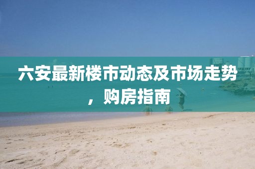 六安最新樓市動(dòng)態(tài)及市場(chǎng)走勢(shì)，購房指南
