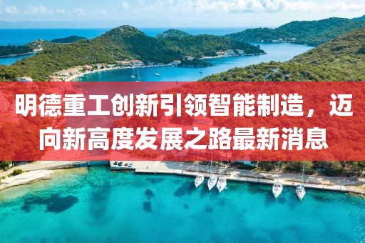 明德重工創(chuàng)新引領(lǐng)智能制造，邁向新高度發(fā)展之路最新消息
