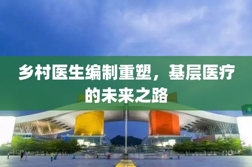 鄉(xiāng)村醫(yī)生編制重塑，基層醫(yī)療的未來之路