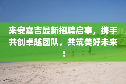 來安嘉吉最新招聘啟事，攜手共創(chuàng)卓越團(tuán)隊(duì)，共筑美好未來！
