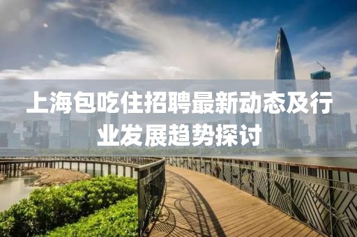 上海包吃住招聘最新動(dòng)態(tài)及行業(yè)發(fā)展趨勢(shì)探討