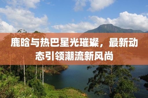鹿晗與熱巴星光璀璨，最新動態(tài)引領潮流新風尚