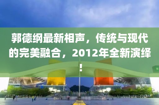 郭德綱最新相聲，傳統(tǒng)與現(xiàn)代的完美融合，2012年全新演繹！