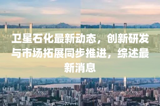 衛(wèi)星石化最新動(dòng)態(tài)，創(chuàng)新研發(fā)與市場(chǎng)拓展同步推進(jìn)，綜述最新消息