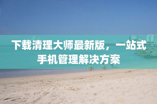 下載清理大師最新版，一站式手機管理解決方案