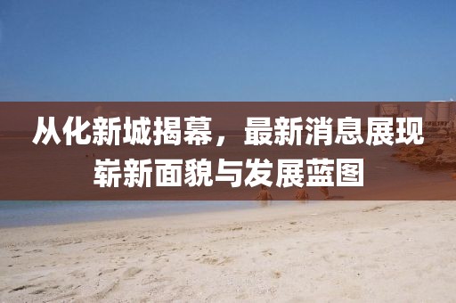 從化新城揭幕，最新消息展現(xiàn)嶄新面貌與發(fā)展藍(lán)圖