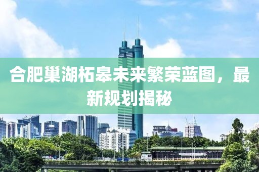 合肥巢湖柘皋未來(lái)繁榮藍(lán)圖，最新規(guī)劃揭秘