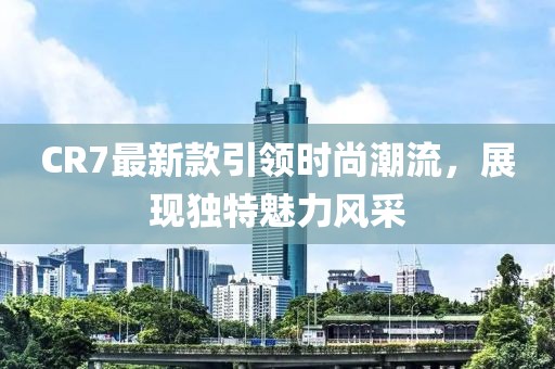 CR7最新款引領(lǐng)時(shí)尚潮流，展現(xiàn)獨(dú)特魅力風(fēng)采