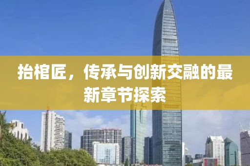 抬棺匠，傳承與創(chuàng)新交融的最新章節(jié)探索