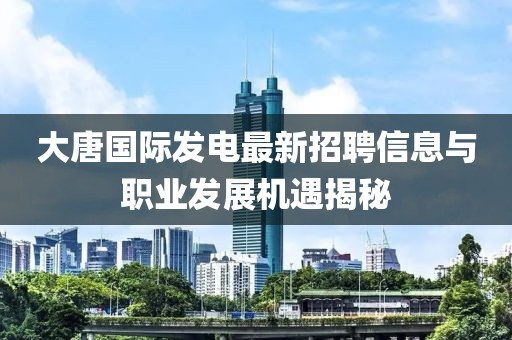 大唐國際發(fā)電最新招聘信息與職業(yè)發(fā)展機(jī)遇揭秘