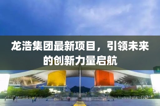龍浩集團(tuán)最新項(xiàng)目，引領(lǐng)未來(lái)的創(chuàng)新力量啟航