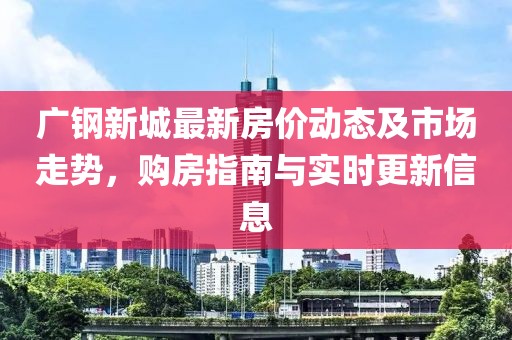 廣鋼新城最新房價動態(tài)及市場走勢，購房指南與實(shí)時更新信息