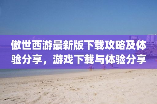 傲世西游最新版下載攻略及體驗(yàn)分享，游戲下載與體驗(yàn)分享