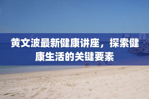 黃文波最新健康講座，探索健康生活的關(guān)鍵要素