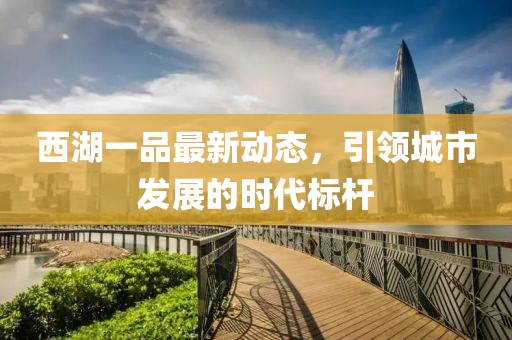 西湖一品最新動(dòng)態(tài)，引領(lǐng)城市發(fā)展的時(shí)代標(biāo)桿