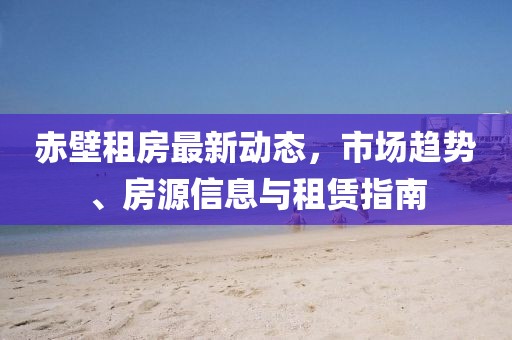 赤壁租房最新動態(tài)，市場趨勢、房源信息與租賃指南