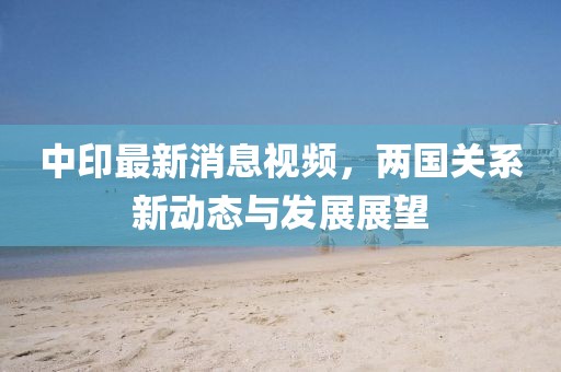 中印最新消息視頻，兩國關(guān)系新動態(tài)與發(fā)展展望