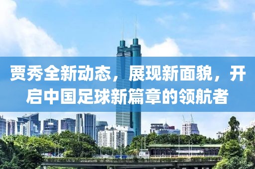 賈秀全新動(dòng)態(tài)，展現(xiàn)新面貌，開啟中國足球新篇章的領(lǐng)航者