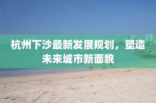 杭州下沙最新發(fā)展規(guī)劃，塑造未來城市新面貌