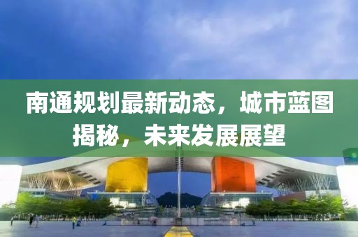 南通規(guī)劃最新動(dòng)態(tài)，城市藍(lán)圖揭秘，未來發(fā)展展望