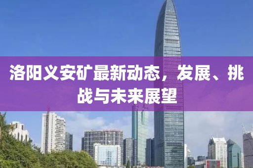 洛陽義安礦最新動(dòng)態(tài)，發(fā)展、挑戰(zhàn)與未來展望