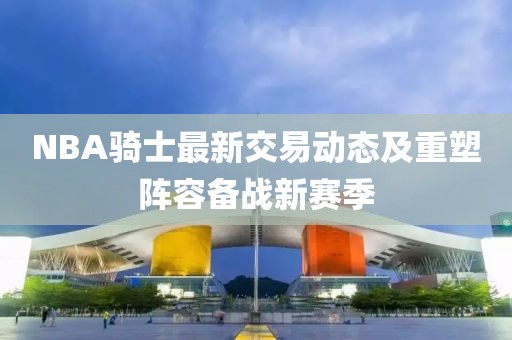 NBA騎士最新交易動態(tài)及重塑陣容備戰(zhàn)新賽季