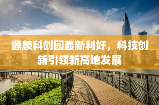 麒麟科創(chuàng)園最新利好，科技創(chuàng)新引領(lǐng)新高地發(fā)展