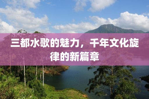 三都水歌的魅力，千年文化旋律的新篇章