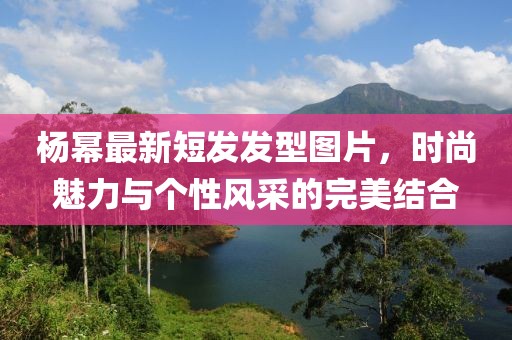 楊冪最新短發(fā)發(fā)型圖片，時(shí)尚魅力與個(gè)性風(fēng)采的完美結(jié)合