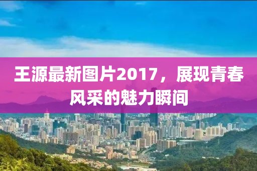 王源最新圖片2017，展現(xiàn)青春風(fēng)采的魅力瞬間