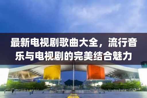 最新電視劇歌曲大全，流行音樂與電視劇的完美結(jié)合魅力