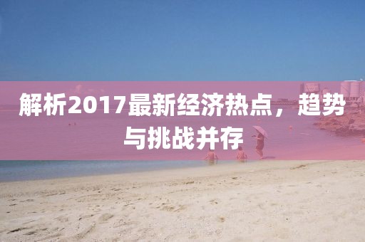 解析2017最新經(jīng)濟熱點，趨勢與挑戰(zhàn)并存