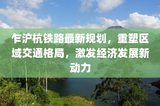 乍滬杭鐵路最新規(guī)劃，重塑區(qū)域交通格局，激發(fā)經(jīng)濟發(fā)展新動力