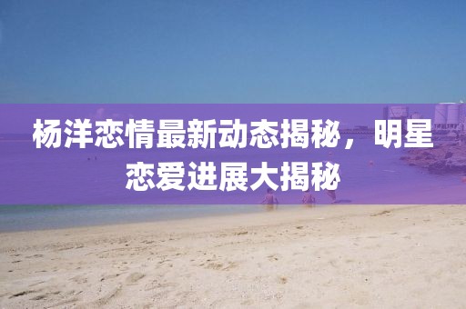 楊洋戀情最新動態(tài)揭秘，明星戀愛進(jìn)展大揭秘