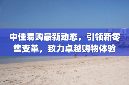 中佳易購最新動(dòng)態(tài)，引領(lǐng)新零售變革，致力卓越購物體驗(yàn)