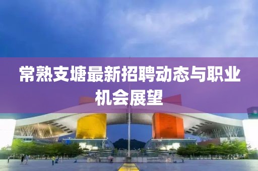 常熟支塘最新招聘動(dòng)態(tài)與職業(yè)機(jī)會展望