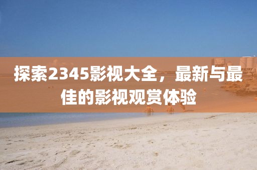 探索2345影視大全，最新與最佳的影視觀賞體驗(yàn)