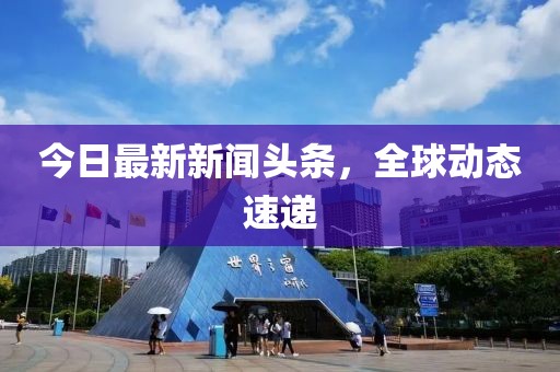 今日最新新聞頭條，全球動態(tài)速遞