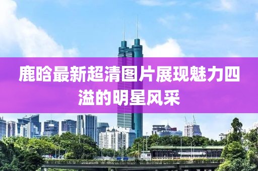 鹿晗最新超清圖片展現(xiàn)魅力四溢的明星風(fēng)采