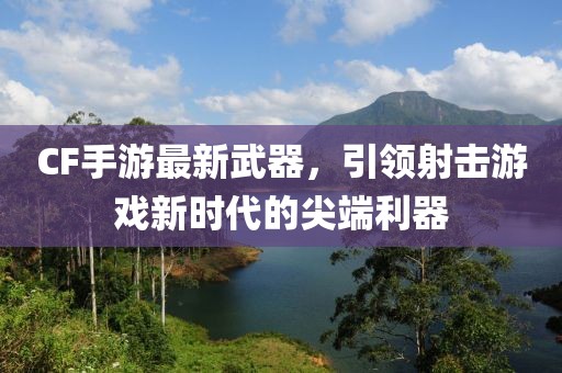 CF手游最新武器，引領(lǐng)射擊游戲新時代的尖端利器