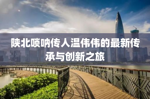 陜北嗩吶傳人溫偉偉的最新傳承與創(chuàng)新之旅