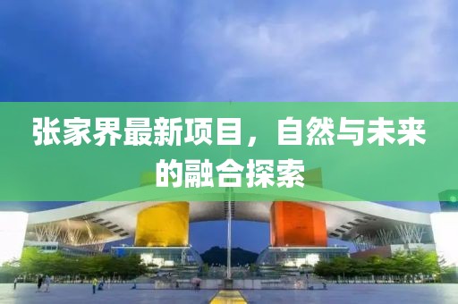 張家界最新項(xiàng)目，自然與未來的融合探索