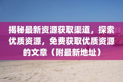 揭秘最新資源獲取渠道，探索優(yōu)質(zhì)資源，免費(fèi)獲取優(yōu)質(zhì)資源的文章（附最新地址）