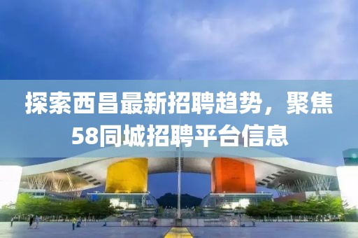 探索西昌最新招聘趨勢，聚焦58同城招聘平臺信息