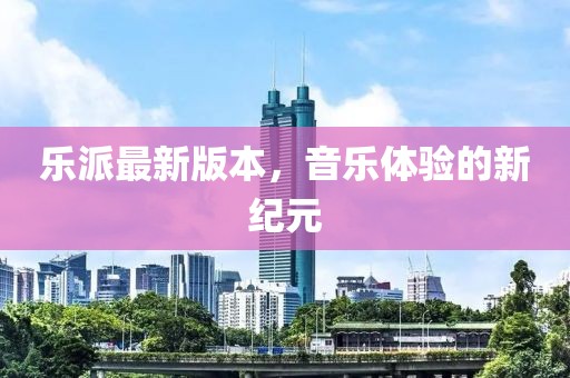 樂派最新版本，音樂體驗(yàn)的新紀(jì)元