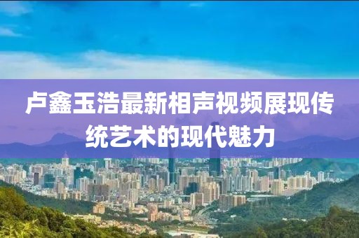 盧鑫玉浩最新相聲視頻展現(xiàn)傳統(tǒng)藝術(shù)的現(xiàn)代魅力