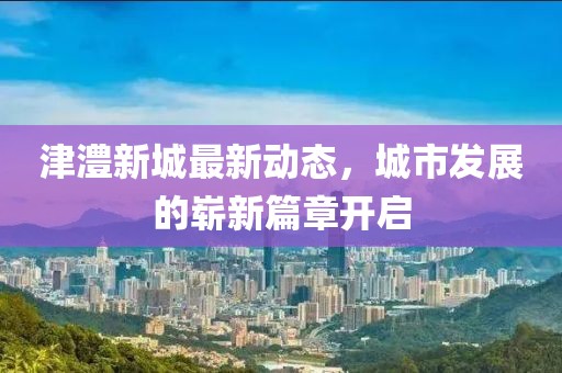 津澧新城最新動(dòng)態(tài)，城市發(fā)展的嶄新篇章開啟
