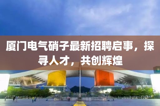 廈門電氣硝子最新招聘啟事，探尋人才，共創(chuàng)輝煌